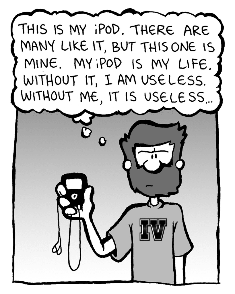 GREG: This is my iPod. There are many like it, but this one is mine. My iPod is my life. Without it, I am useless. Without me, it is useless...