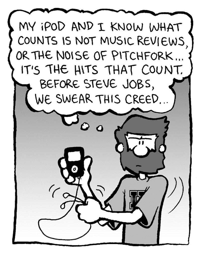 GREG: My iPod and I know what counts is not music reviews, or the noise of Pitchfork... it's the hits that count. Before Steve Jobs, we swear this creed...
