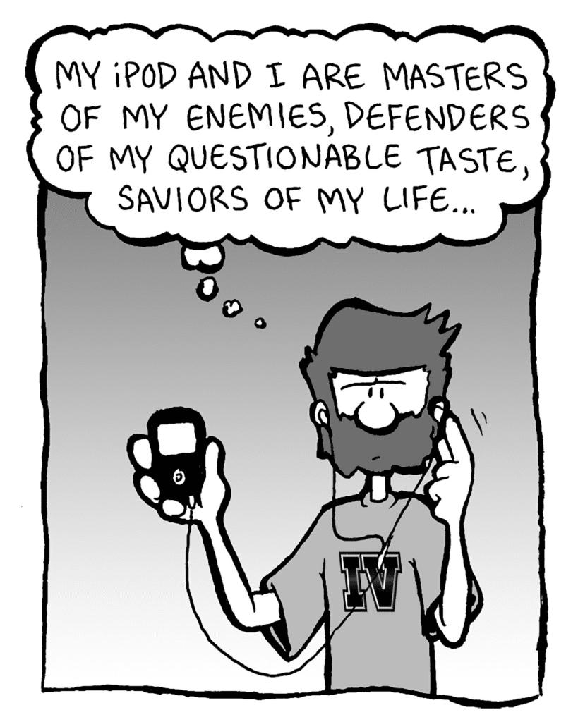 GREG: My iPod and I are masters of my enemies, defenders of my questionable taste, saviors of my life...