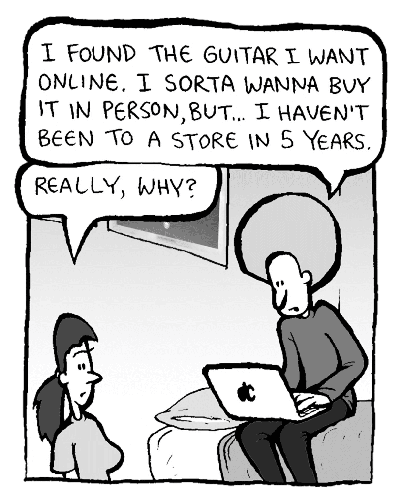 DAN: I found the guitar I want online. I sorta wanna buy it in person, but... I haven't been to a store in 5 years.
RONI: Really, why?