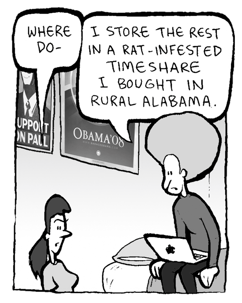 RONI: Where do-
DAN: I store the rest in a rat-infested timeshare I bought in rural Alabama.