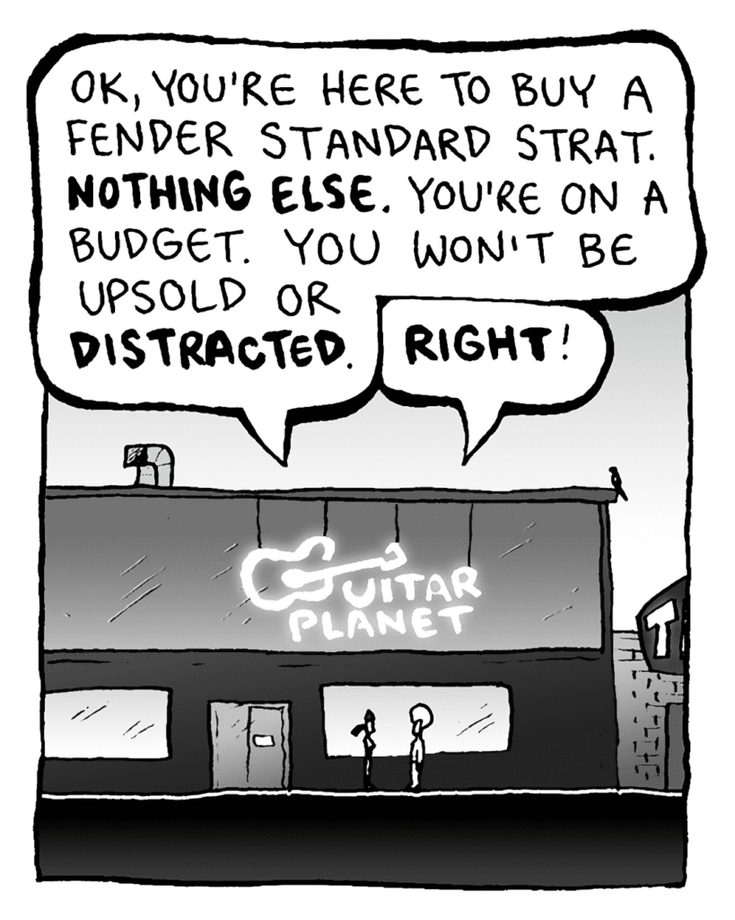 RONI: OK, you're here to buy a Fender Standard Strat. NOTHING ELSE. You're on a budget. You won't be upsold or DISTRACTED.
DAN: RIGHT!