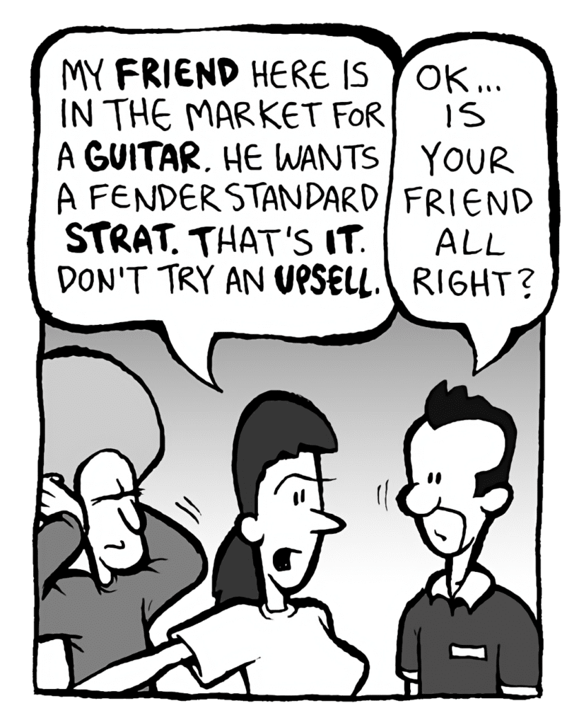 RONI: My FRIEND here is in the market for a GUITAR. He wants a Fender Standard STRAT. That's IT. DON'T try an UPSELL.
GUITARPLANET CLERK: OK... is your friend all right?