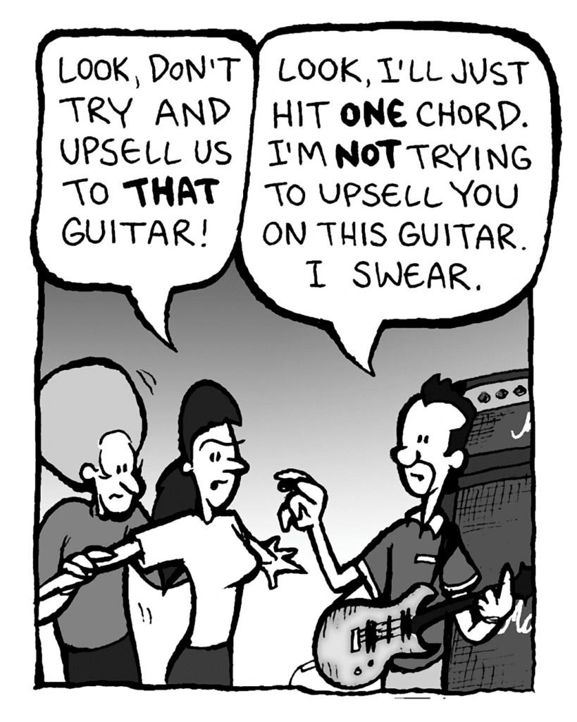RONI: Look, don't try and upsell us to THAT guitar!
GUITARPLANET CLERK: Look, I'll just hit ONE chord. I'm NOT trying to upsell you on this guitar. I swear.