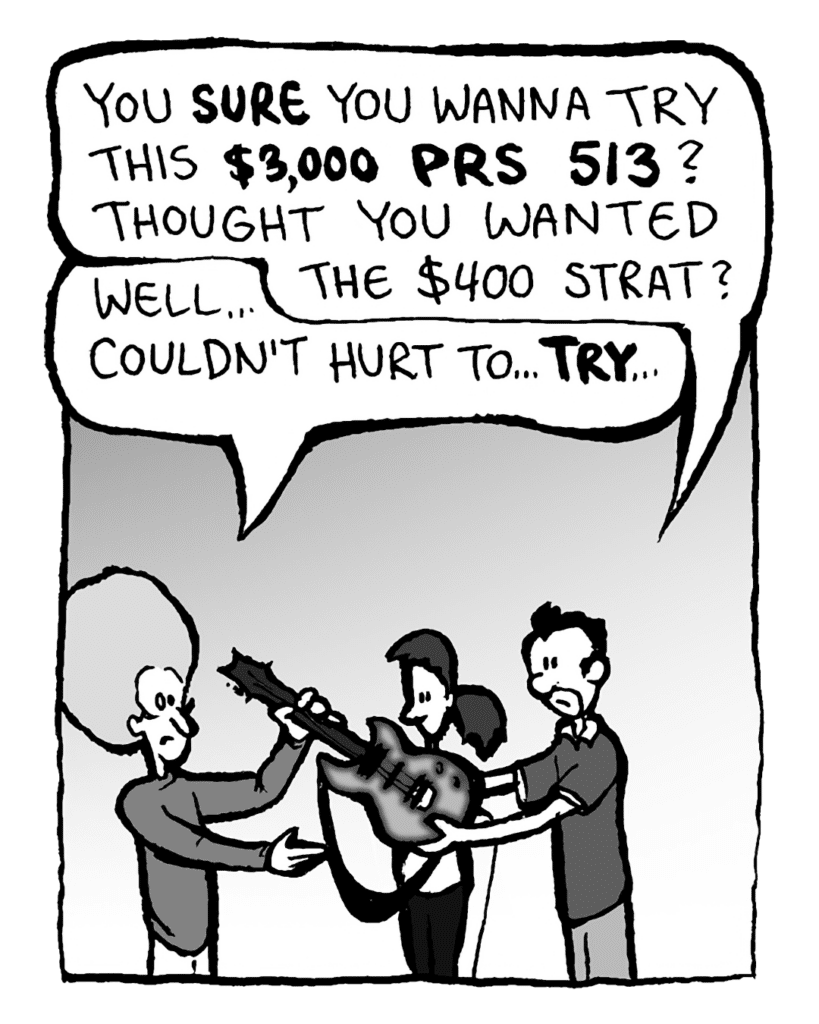 GUITARPLANET CLERK: You SURE you wanna try this $3,000 PRS 513? Thought you wanted the $400 Strat?
DAN: Well... couldn't hurt to... TRY...