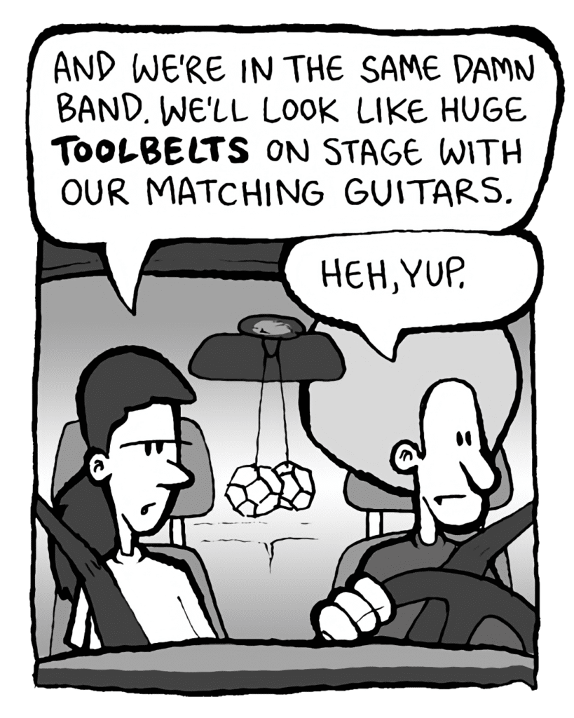 RONI: And we're in the same damn band. We'll look like huge TOOLBELTS on stage with our matching guitars.
DAN: Heh, yup...
