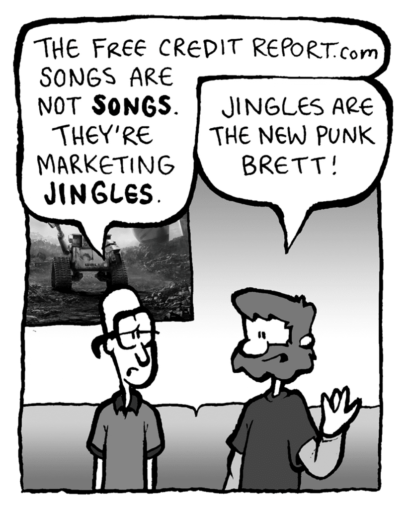 BRETT: The Free Credit Report.com songs are not SONGS. They're marketing JINGLES.
GREG: Jingles are the new punk, Brett!