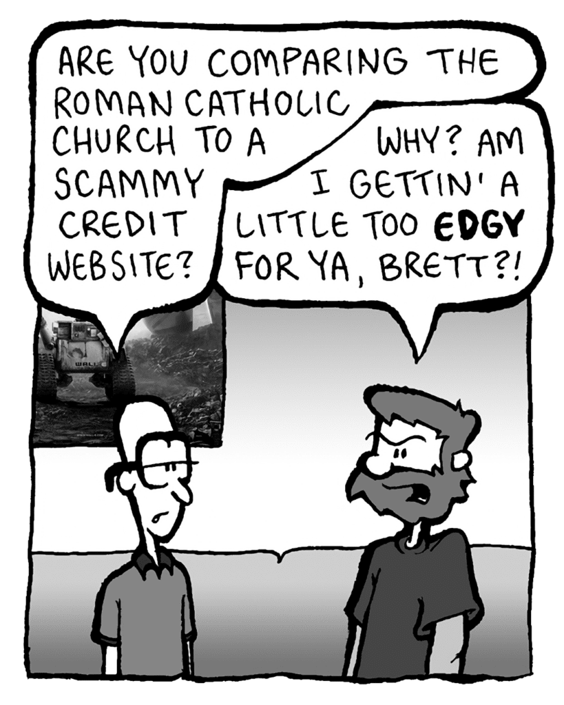 BRETT: Are you comparing the Roman Catholic Church to a scammy credit website?
GREG: Why? Am I gettin' a little too EDGY for ya, Brett?!