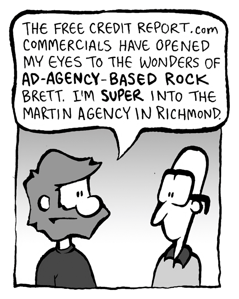 GREG: The FreeCreditReport.com commercials have opened my eyes to the wonders of AD-AGENCY-BASED ROCK, Brett. I'm SUPER into the Martin Agency in Richmond.