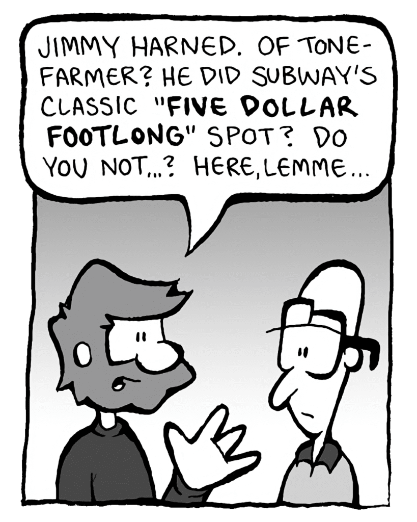GREG: Jimmy Harned. Of Tonefarmer? He did Subway's classic "FIVE DOLLAR FOOTLONG" spot? Wow, do you not...? Here, lemme...