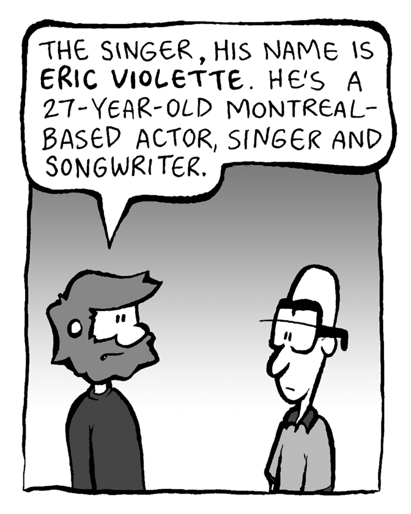 GREG: The singer, his name is ERIC VIOLETTE. He's a 27-year-old Montreal-based actor, singer and songwriter.