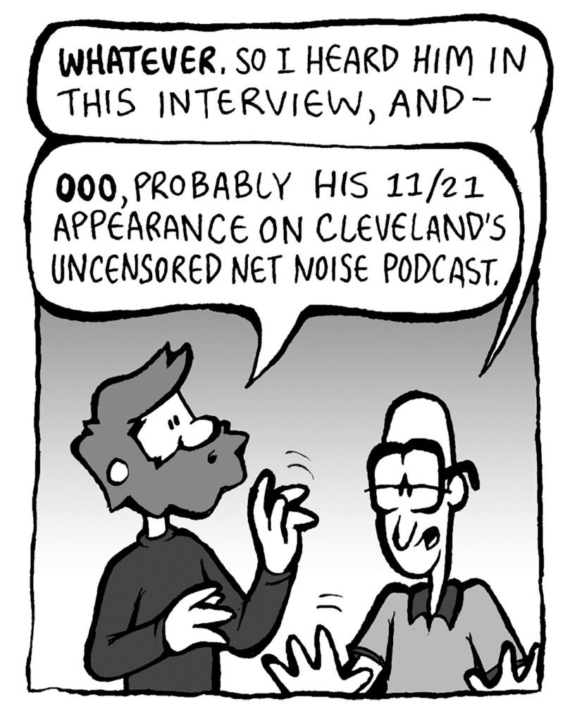 BRET: WHATEVER. So I heard him in this interview, and-
GREG: OOO, probably his 11/21 appearance on Cleveland's Uncensored Net Noise podcast.