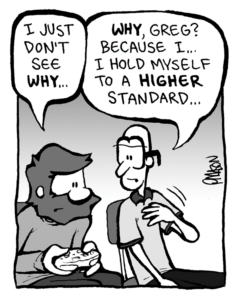 GREG: I just don't see WHY...
BRETT: WHY, Greg? Because I... I hold myself to a HIGHER standard...
