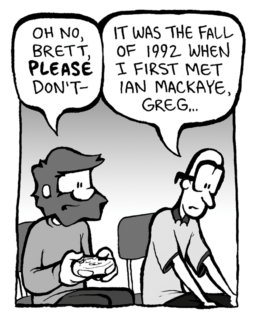 GREG: Oh no, Brett, PLEASE don't-
BRETT: It was the Fall of 1992 when I first met Ian MacKaye, Greg...