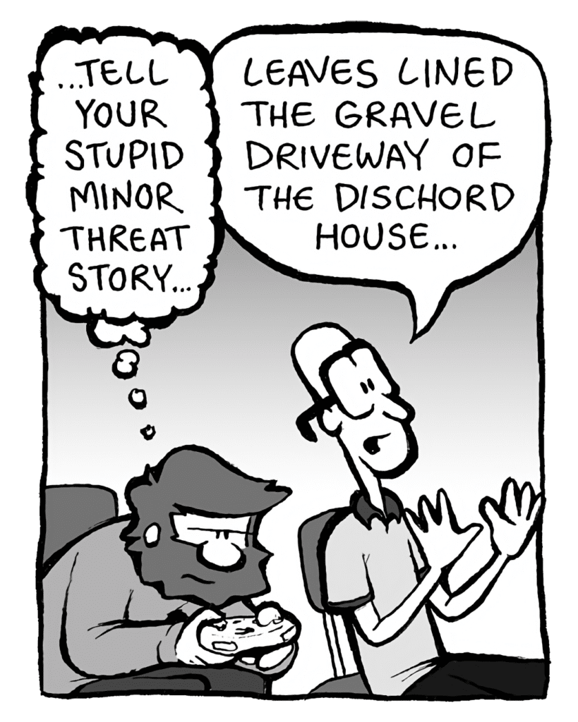 GREG: ...tell your stupid Minor Threat story...
BRETT: Leaves lined the gravel driveway of the Dischord House...