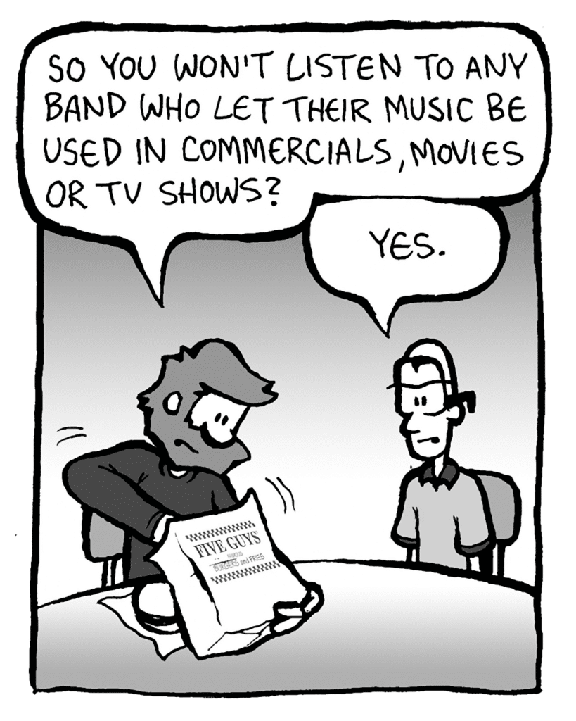 GREG: So you won't listen to any band who let their music be used in commercials, movies or TV shows?
BRETT: Yes.
