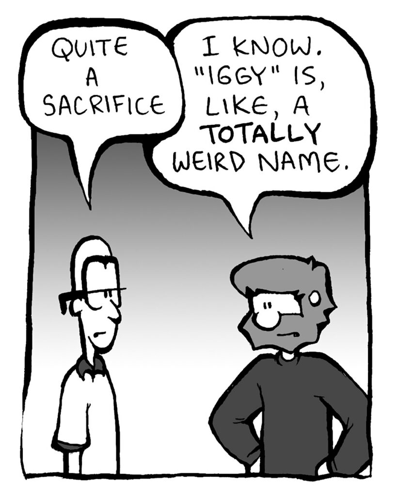 BRETT: Quite a sacrifice.
GREG: I know. "Iggy" is, like, a TOTALLY weird name.