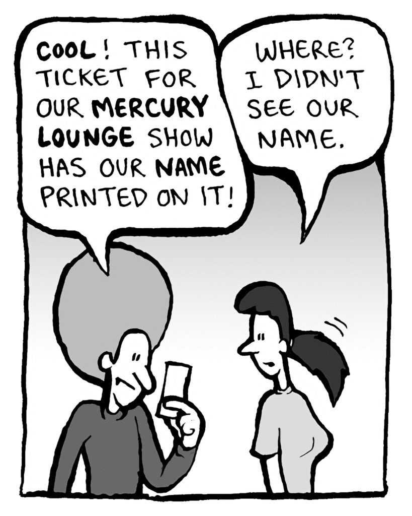 DAN: COOL! This ticket for our MERCURY LOUNGE show has our NAME printed on it!
CHRISTINA: Where? I didn't see our name.