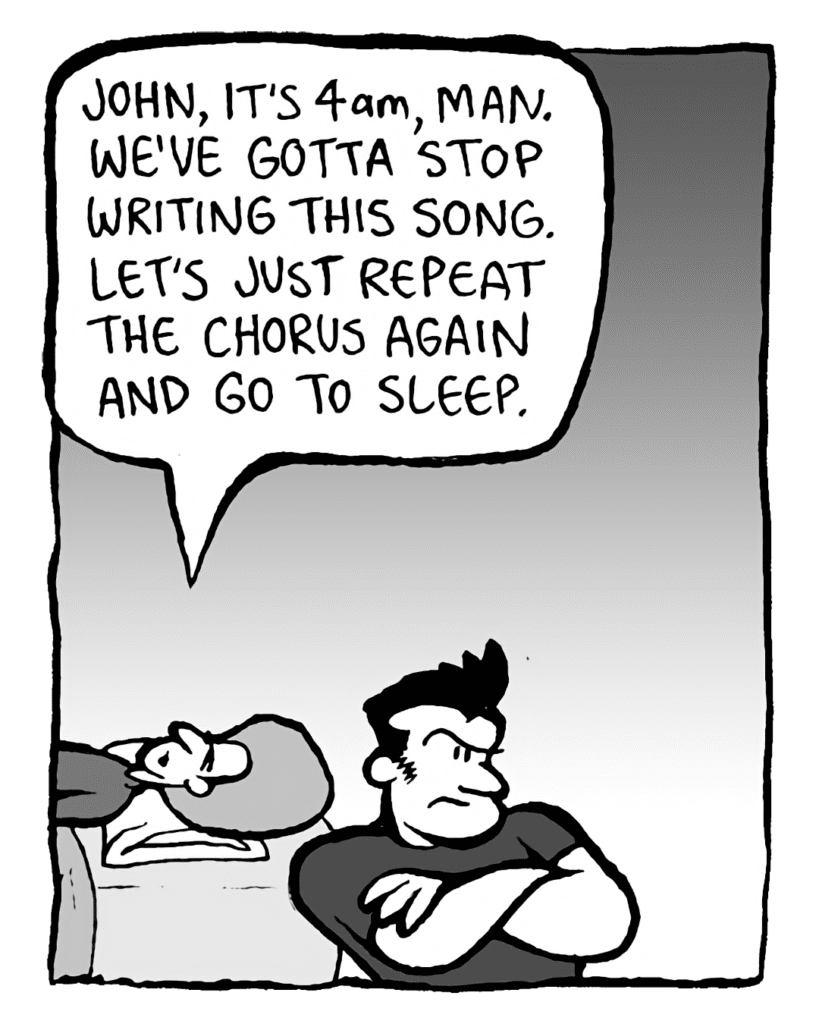 DAN: John, it's 4 AM, man. We've gotta stop writing this song. Let's just repeat the chorus again and go to sleep.