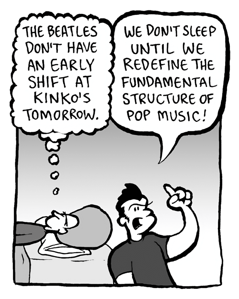 DAN: The Beatles don't have an early shift at Kinko's tomorrow.
JOHN: We don't sleep until we redefine the fundamental structure of pop music!