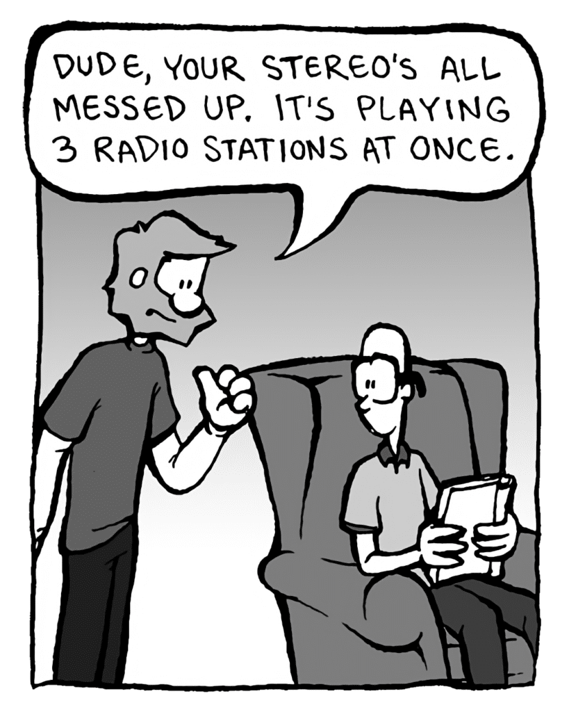 GREG: Dude, your stereo's all messed up. It's playing three radio stations at once.