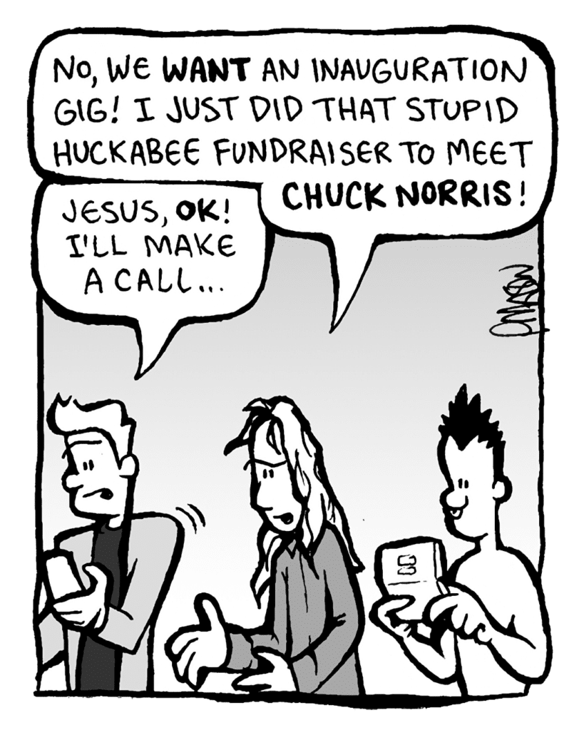 KEVIN EDO: No, we WANT an inauguration gig! I just did that stupid Huckabee fundraiser to meet CHUCK NORRIS!
ANTHONY THE AGENT: Jesus, OK! I'll make a call...