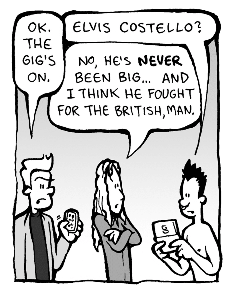 ANTHONY THE AGENT: OK, gig's on.
PETER WELD: Elvis Costello?
KEVIN EDO: No, he's NEVER been big... And I think he fought for the British, man.