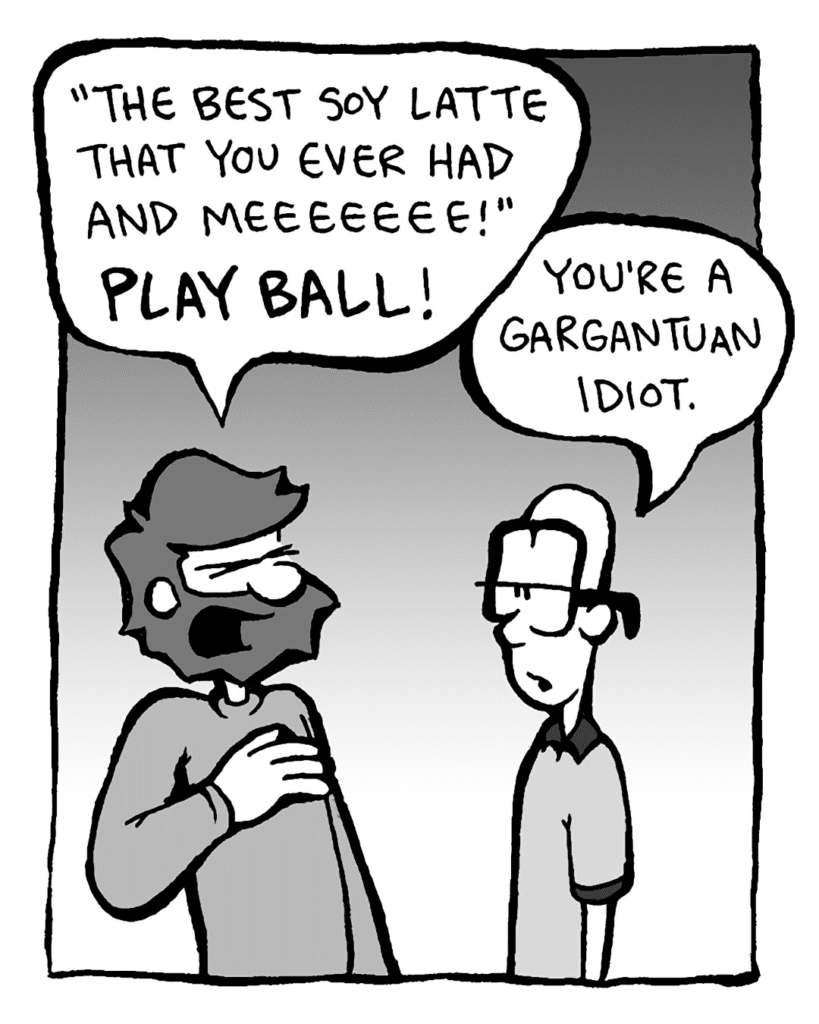 GREG: "The best soy latte that you ever had and meeeeeee!" PLAY BALL!
BRETT: You're a gargantuan idiot.