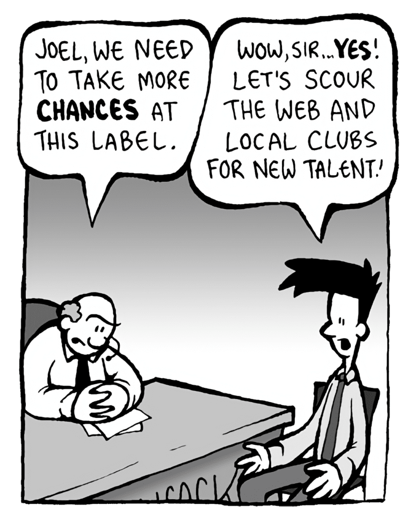 BART: Joel, we need to take more CHANCES at this label.
JOEL: Wow, sir... YES! Let's scour the Web and local clubs for new talent!