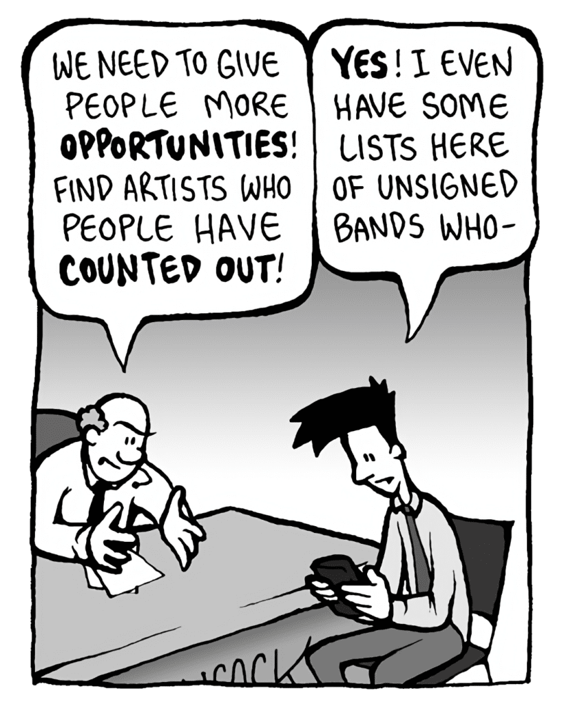 BART: We need to give people more OPPORTUNITIES! Find artists who people have COUNTED OUT!
JOEL: YES! I even have some lists here of unsigned bands who-