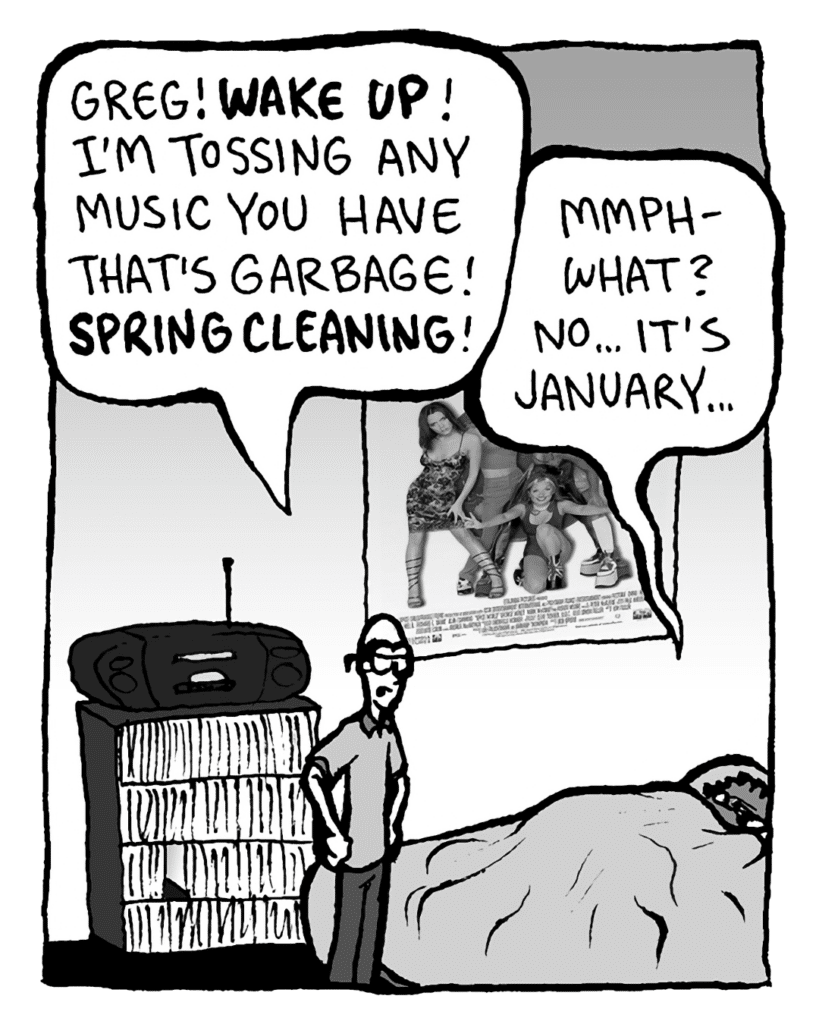 BRETT: Greg! WAKE UP! I'm tossing any music you have that's garbage! SPRING CLEANING!
GREG: Mmph- what? No... it's January...