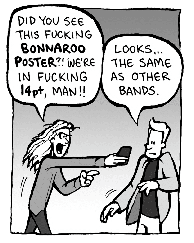 KEVIN EDO: Did you see this fucking BONNAROO POSTER? We're in fucking 14pt, man!
TONY THE AGENT: Looks... the same as other bands.