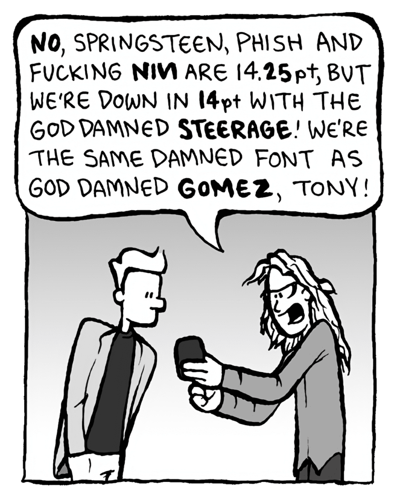 KEVIN EDO: NO, Springsteen, Phish, and fucking NIN are 14.25pt, but we're down in 14pt with the God damned STEERAGE! We're the same damned font as God damned GOMEZ, Tony!