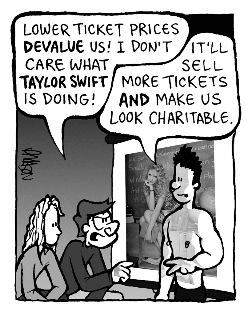 GORDON CRANWICK: Lower ticket prices DEVALUE us! I don't care what TAYLOR SWIFT is doing!
PETER WELD: It'll sell more tickets AND make us look charitable.