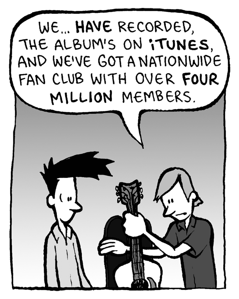 INDIE ROCK DUDE: We... HAVE recorded, the album's on iTUNES and we've got a nationwide fan club with over FOUR MILLION members.