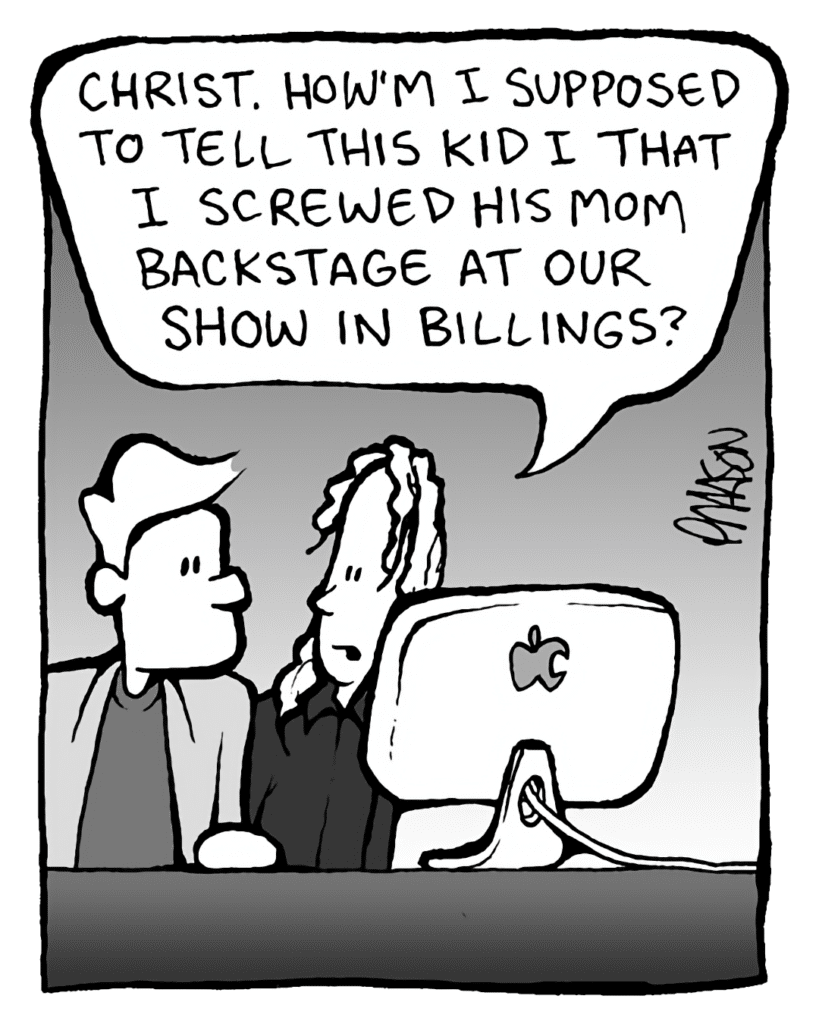 TONY THE AGENT: Christ, how'm I supposed to tell this kid I screwed his mom backstage at our show in Billings?