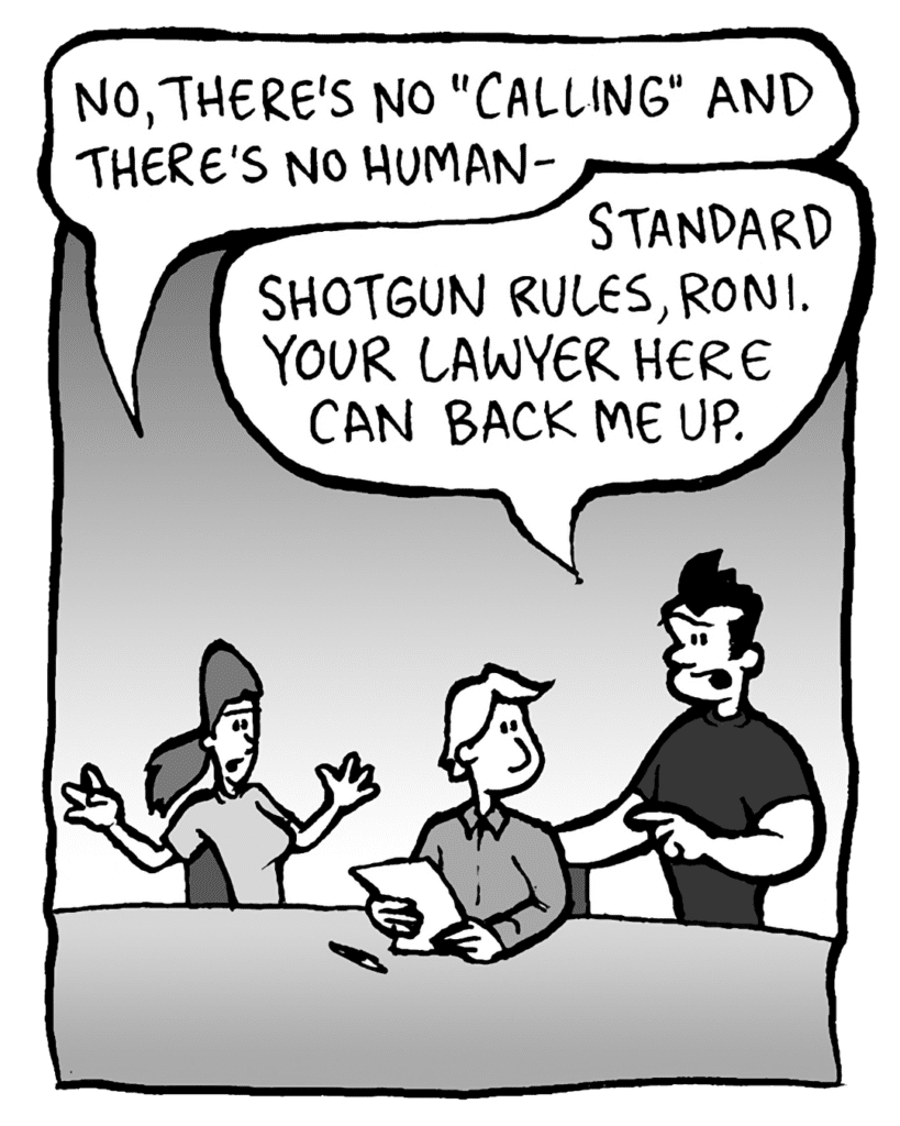 RONI: No, there's no "calling" and there's no human-
JOHN: Standard shotgun rules, Roni. Your lawyer here can back me up.