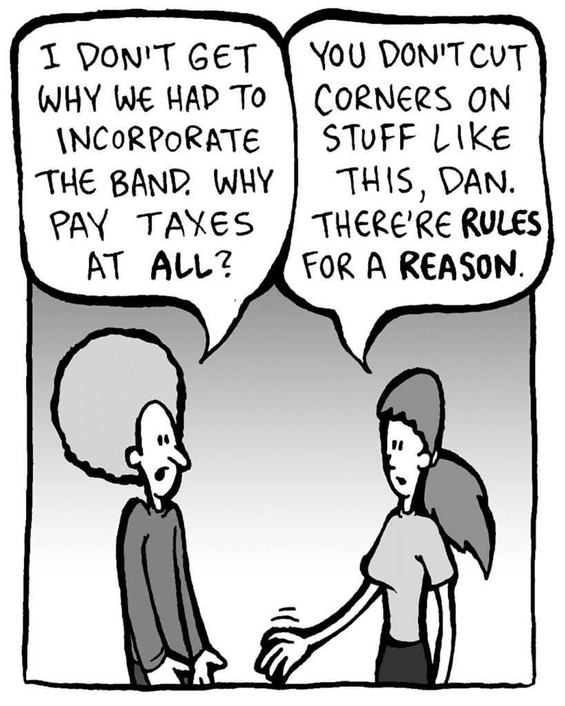 DAN: I don't get why we had to incorporate the band. Why pay taxes at ALL?
RONI: You don't cut corners on stuff like this, Dan. There're RULES for a REASON.