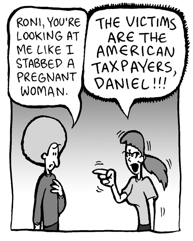 DAN: Roni, you're looking at me like I stabbed a pregnant woman.
RONI: THE VICTIMS ARE THE AMERICAN TAXPAYERS, DANIEL!!!