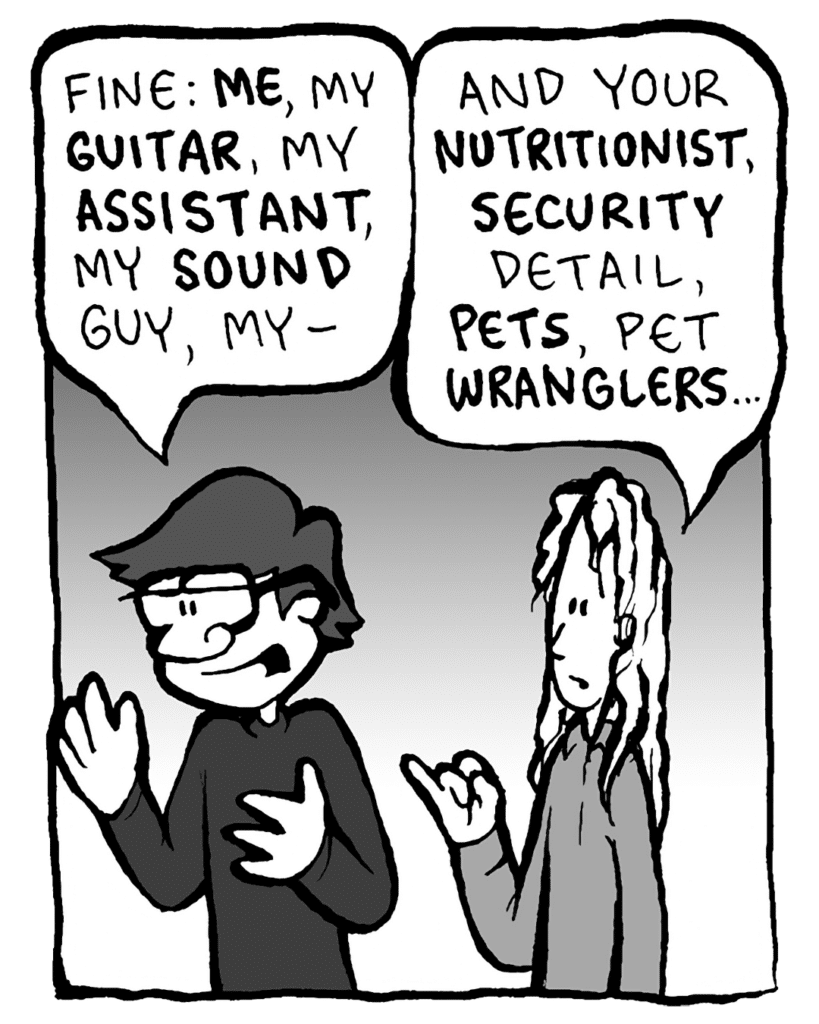 GORDON CRANWICK: Fine: ME, my GUITAR, my ASSISTANT, my SOUND guy, my-
KEVIN EDO: And your NUTRITIONIST, SECURITY detail, PETS, pet WRANGLERS...