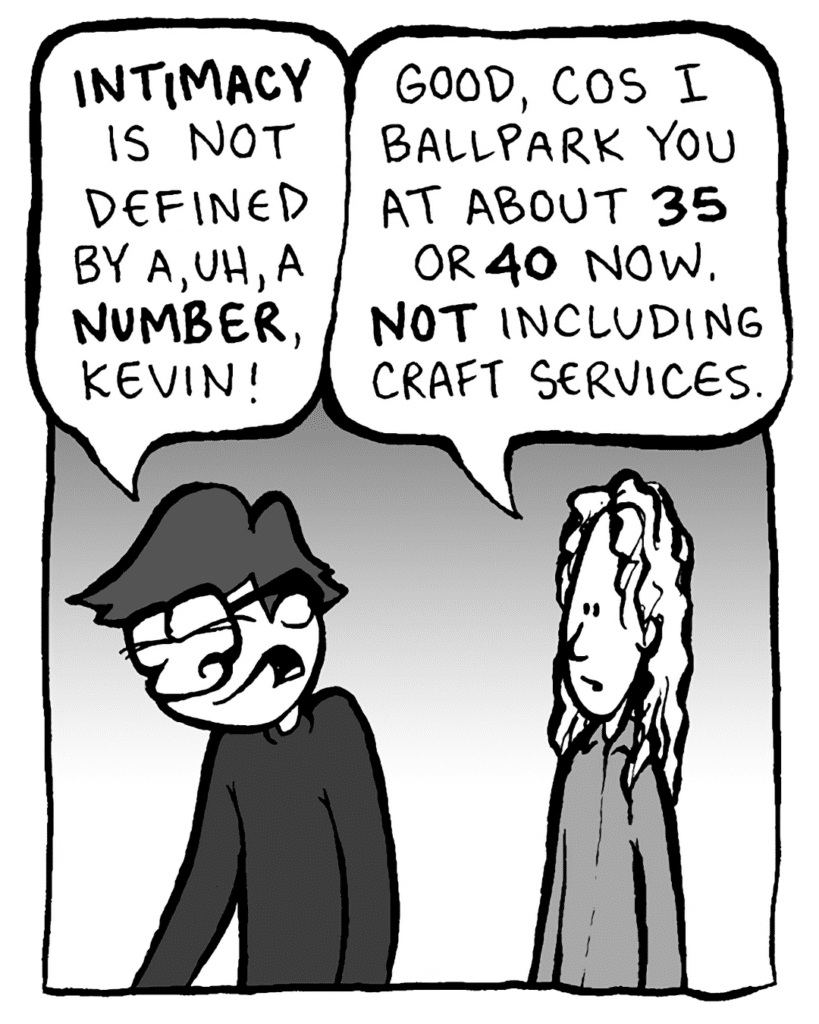 GORDON CRANWICK: INTIMACY is not defined by a, uh, a NUMBER, Kevin!
KEVIN EDO: Good, cos I ballpark you at about 35 or 40 now. NOT including craft services.
