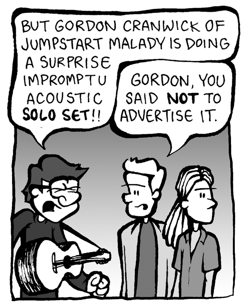 GORDON CRANWICK: But Gordon Cranwick of Jumpstart Malady is doing a surprise impromptu acoustic SOLO SET!!
TONY KING THE AGENT: Gordon, you said NOT to advertise it.