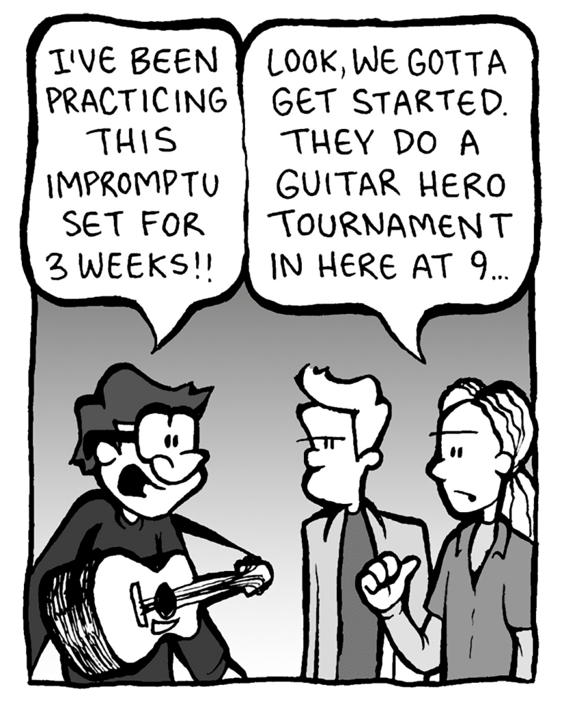 GORDON CRANWICK: I've been practicing for this impromptu set for weeks!
COLIN THE WHITE GUY WITH DREADS: Look, we gotta get started. They do a Guitar Hero tournament in here at 9...