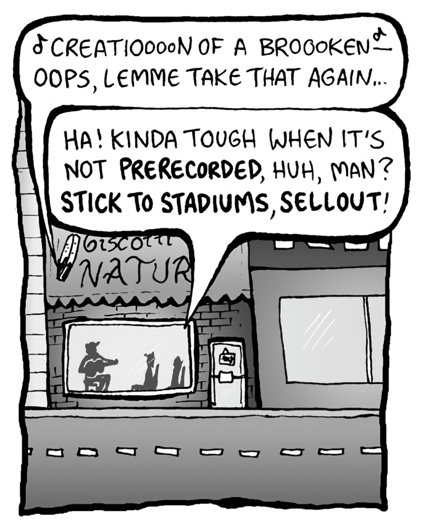 GORDON CRANWICK: (singing) Creatioooon of broooken- Oops, lemme take that again...
COLIN THE WHITE GUY WITH DREADS: Ha! Kinda tough when it's not PRERECORDED, huh, man? STICK TO STADIUMS, SELLOUT!