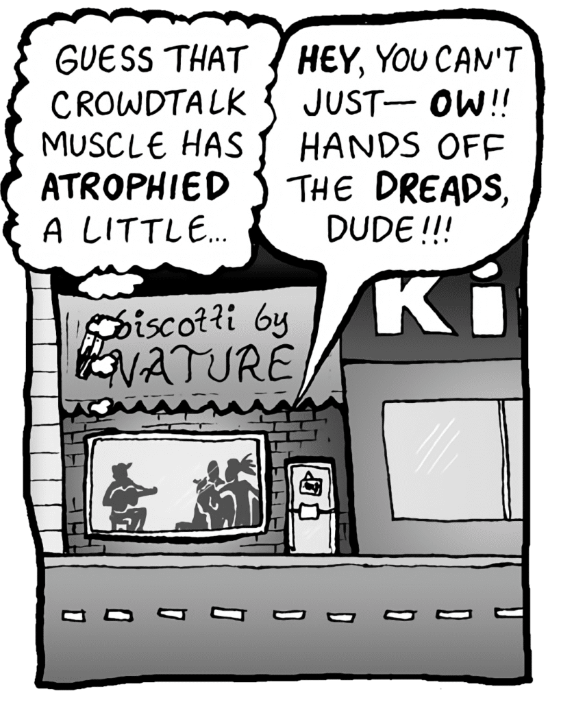 GORDON CRANWICK: Guess that crowdtalk muscle has ATROPHIED a little...
COLIN THE WHITE GUY WITH DREADS: HEY, you can't just- OW!! Hands off the DREADS, dude!!!