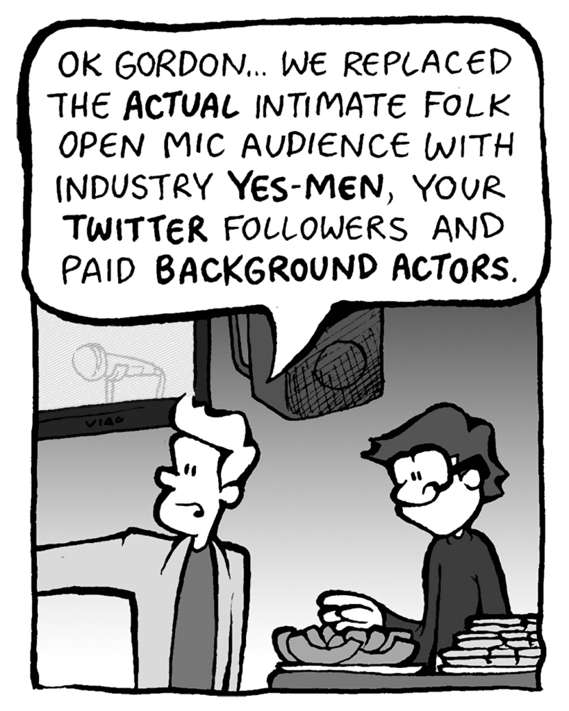 TONY KING THE AGENT: OK, Gordon... we replaced the ACTUAL intimate folk open mic audience with industry YES-MEN, your TWITTER followers and paid BACKGROUND ACTORS.