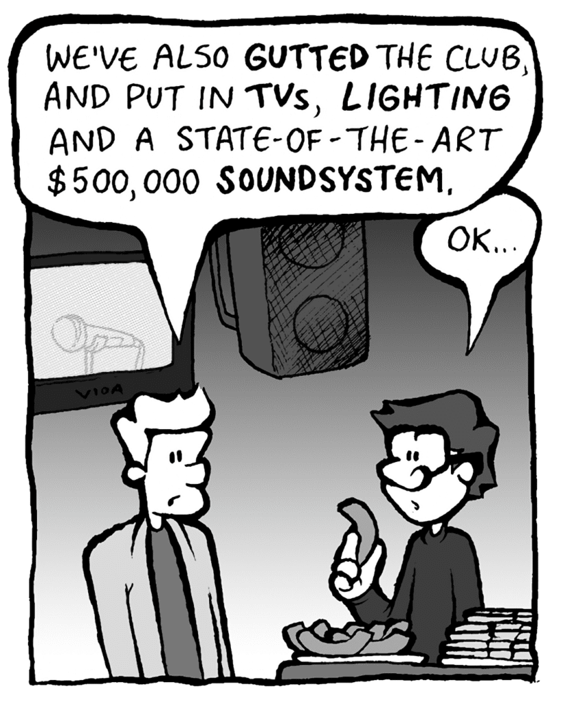 TONY KING THE AGENT: We've also GUTTED the club and put in TVs, LIGHTING and a state-of-the-art $500,000 SOUNDSYSTEM.
GORDON CRANWICK: OK...