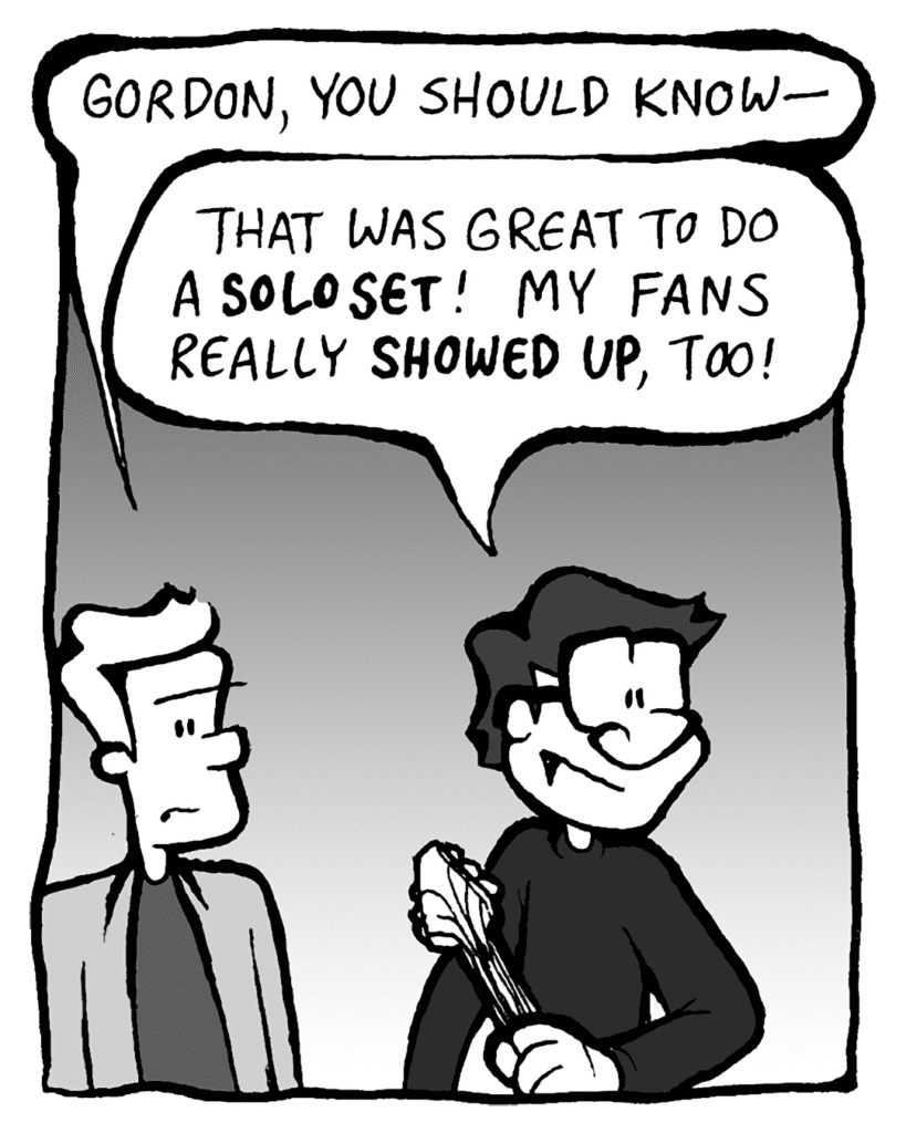 TONY KING THE AGENT: Gordon, you should know-
GORDON CRANWICK: That was great to do a SOLO SET! My fans really SHOWED UP, too!