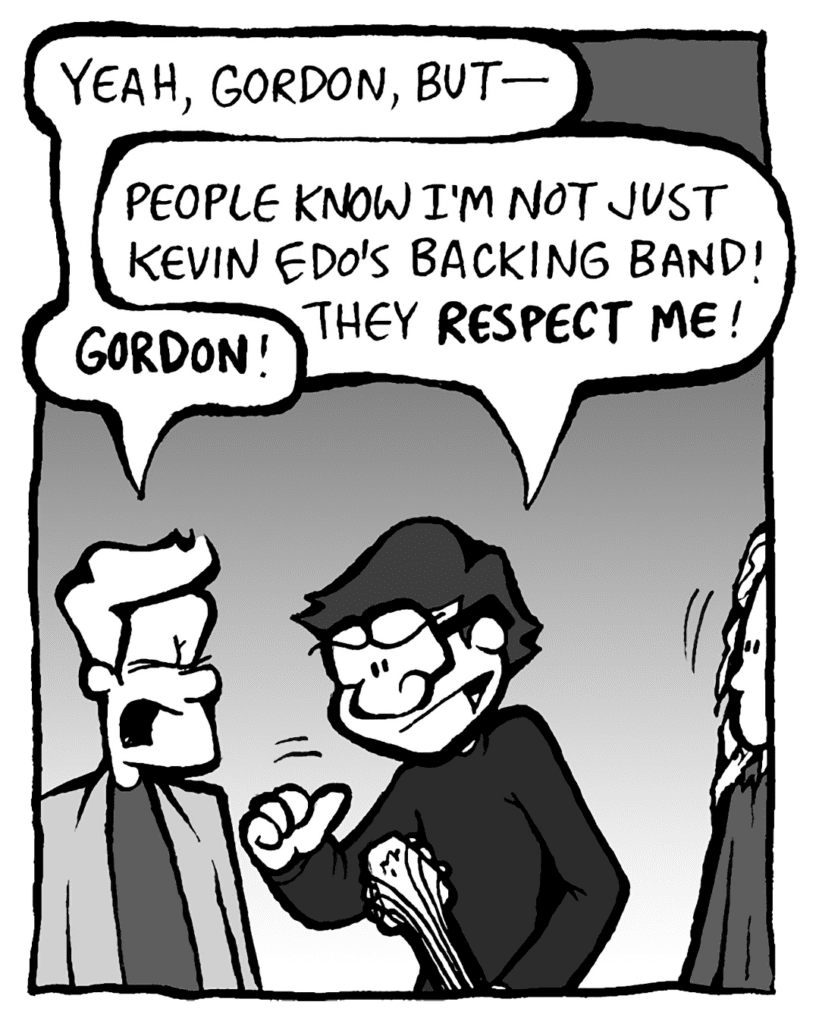 TONY KING THE AGENT: Yeah, Gordon, but-
GORDON CRANWICK: People know I'm not just Kevin Edo's backing band! They RESPECT ME!
TONY KING THE AGENT: GORDON!