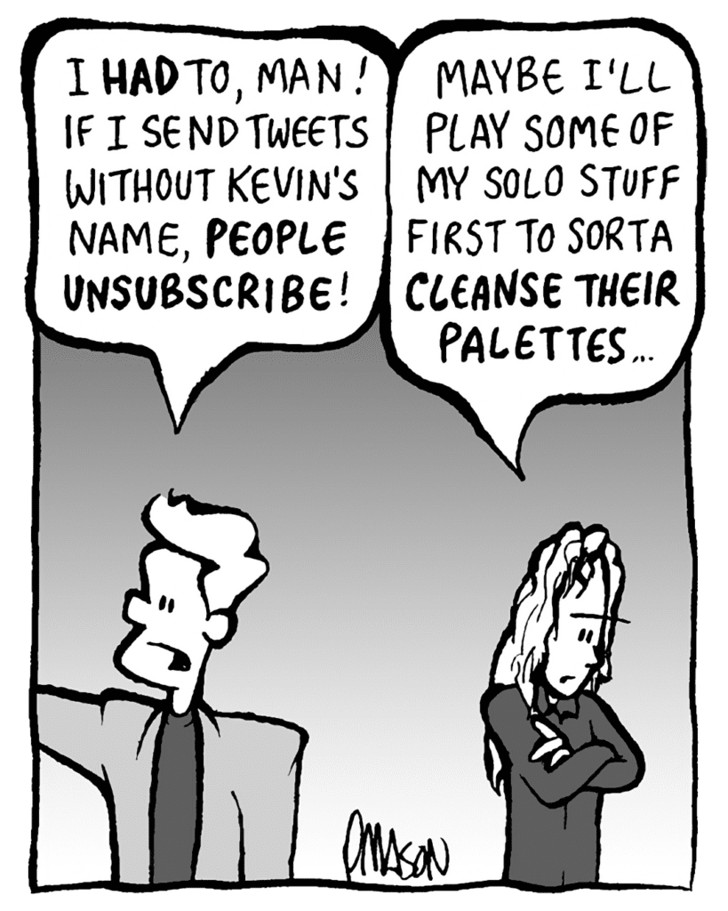 TONY KING THE AGENT: I HAD to, man! If I send tweets without Kevin's name, PEOPLE UNSUBSCRIBE!
KEVIN EDO: Maybe I'll play some of my solo stuff first to sorta CLEANSE THEIR PALETTES...